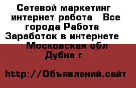 Сетевой маркетинг. интернет работа - Все города Работа » Заработок в интернете   . Московская обл.,Дубна г.